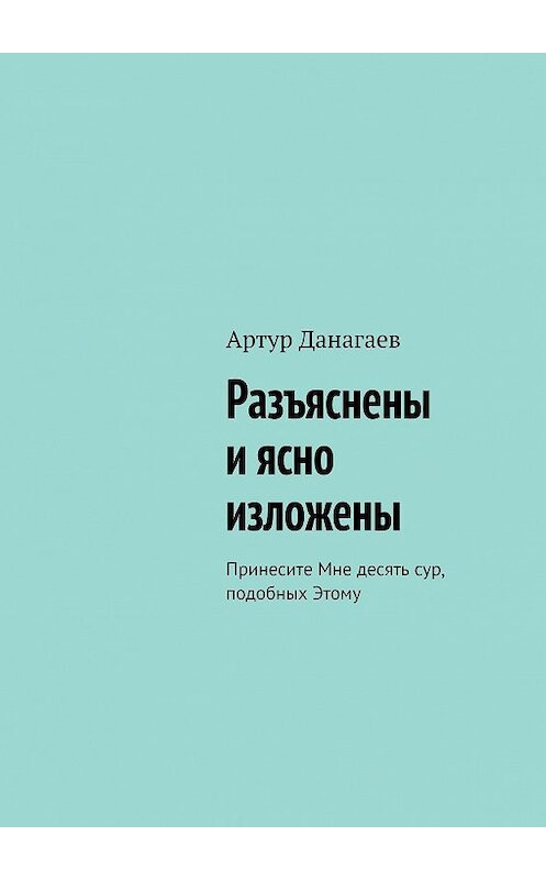 Обложка книги «Разъяснены и ясно изложены. Принесите Мне десять сур, подобных Этому» автора Артура Данагаева. ISBN 9785449626905.