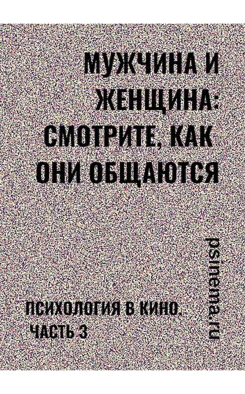 Обложка книги «Мужчина и женщина: смотрите, как они общаются. Психология в кино. Часть 3» автора Анатолия Верчинския. ISBN 9785449617774.