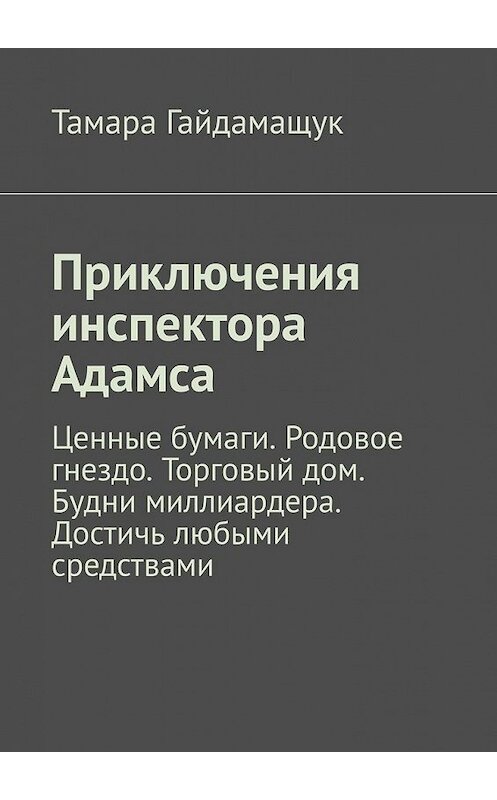 Обложка книги «Приключения инспектора Адамса. Ценные бумаги. Родовое гнездо. Торговый дом. Будни миллиардера. Достичь любыми средствами» автора Тамары Гайдамащука. ISBN 9785449386540.