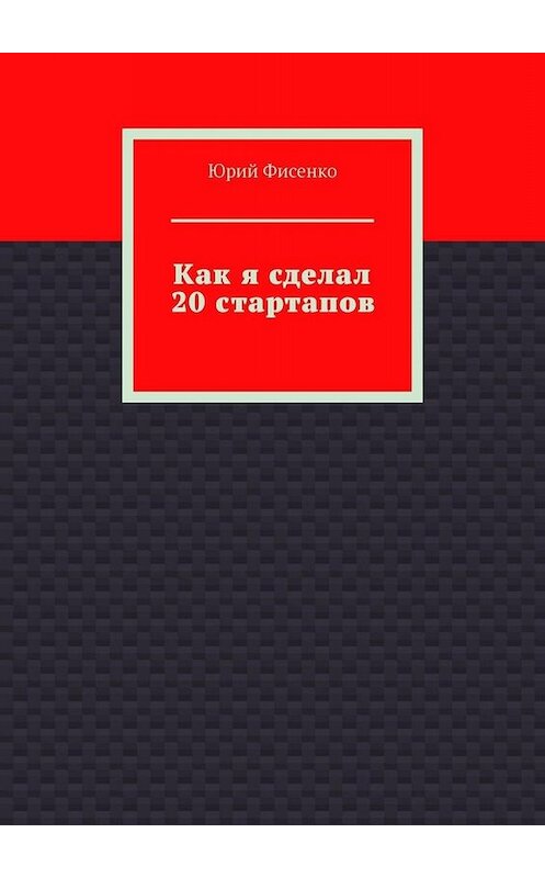 Обложка книги «Как я сделал 20 стартапов. Книга для тех, кто хочет избежать собственных ошибок в бизнесе» автора Юрия Фисенки. ISBN 9785005005885.