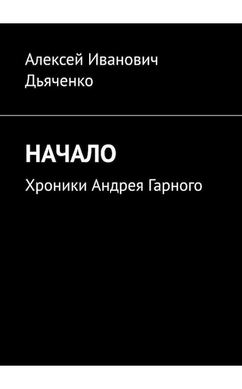 Обложка книги «Начало. Хроники Андрея Гарного» автора Алексей Дьяченко. ISBN 9785005165473.