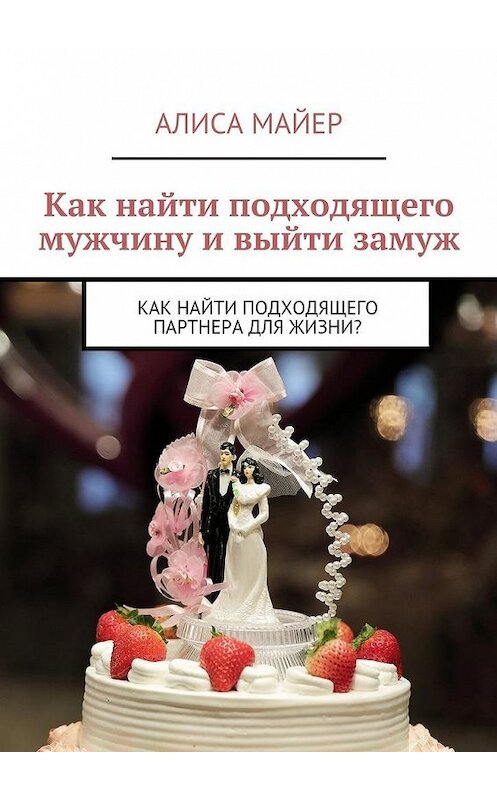 Обложка книги «Как найти подходящего мужчину и выйти замуж. Как найти подходящего партнера для жизни?» автора Алиси Майера. ISBN 9785449086181.