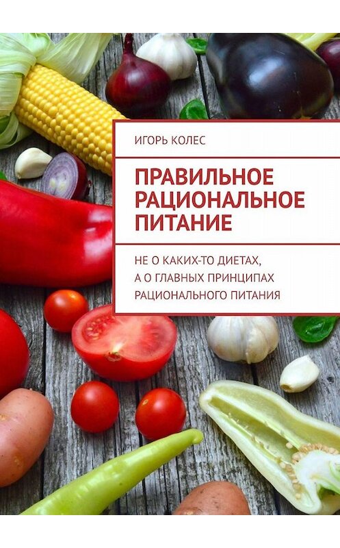 Обложка книги «Правильное рациональное питание. Не о каких-то диетах, а о главных принципах рационального питания» автора Игоря Колеса. ISBN 9785005045560.