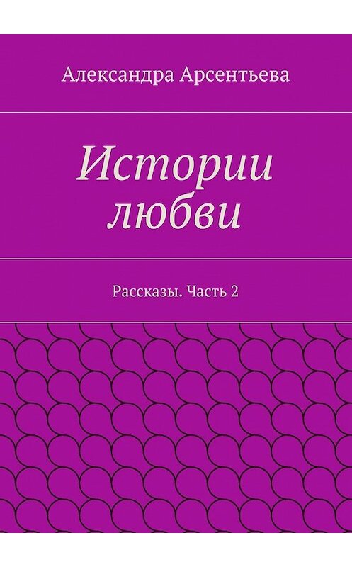 Обложка книги «Истории любви. Рассказы. Часть 2» автора Александры Арсентьевы. ISBN 9785448365485.