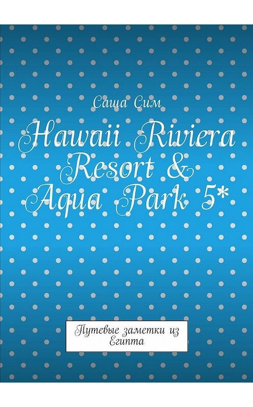 Обложка книги «Hawaii Riviera Resort & Aqua Park 5*. Путевые заметки из Египта» автора Саши Сима. ISBN 9785449074898.