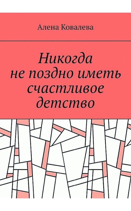 Обложка книги «Никогда не поздно иметь счастливое детство» автора Алены Ковалевы. ISBN 9785005117281.