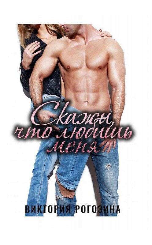 Обложка книги «Скажи, что любишь меня» автора Виктории Рогозины. ISBN 9785449801678.