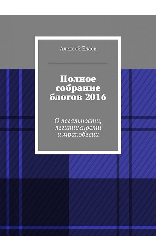 Обложка книги «Полное собрание блогов 2016. О легальности, легитимности и мракобесии» автора Алексея Елаева. ISBN 9785448369278.