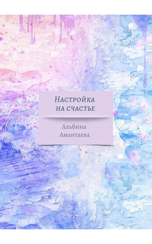 Обложка книги «Настройка на счастье. Книга-вдохновение» автора Альбиной Амантаевы. ISBN 9785449663436.