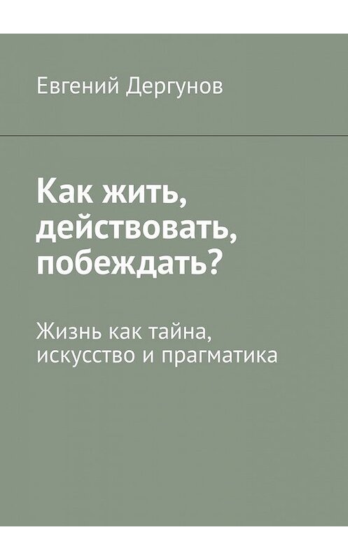Обложка книги «Как жить, действовать, побеждать? Жизнь как тайна, искусство и прагматика» автора Евгеного Дергунова. ISBN 9785449608741.