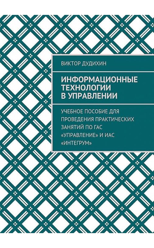 Обложка книги «Информационные технологии в управлении. Учебное пособие для проведения практических занятий по ГАС «Управление» и ИАС «Интегрум»» автора Виктора Дудихина. ISBN 9785448535741.