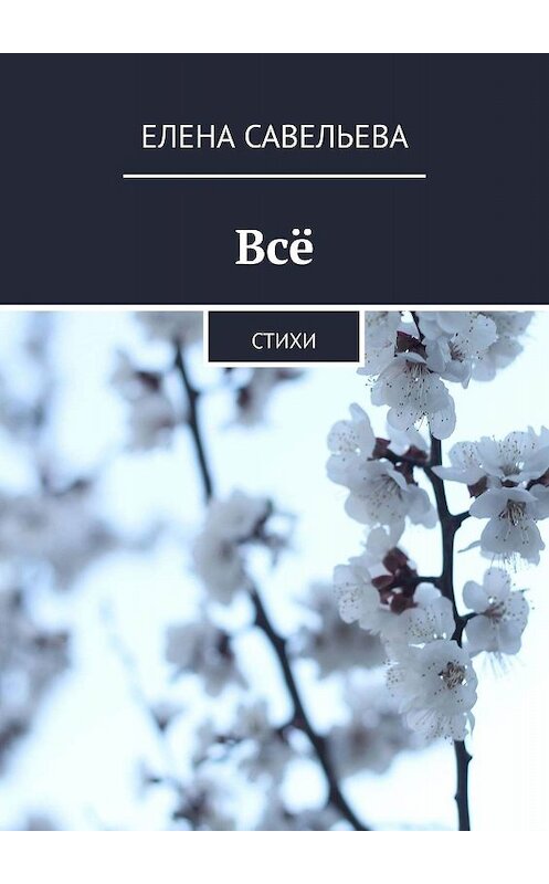 Обложка книги «Всё. Стихи» автора Елены Савельевы. ISBN 9785449605313.