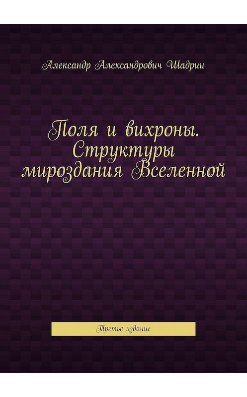 Обложка книги «Поля и вихроны. Структуры мироздания Вселенной. Третье издание» автора Александра Шадрина. ISBN 9785449644930.