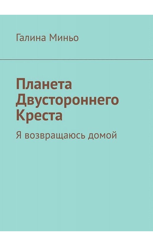 Обложка книги «Планета Двустороннего Креста. Я возвращаюсь домой» автора Галиной Миньо. ISBN 9785005038067.