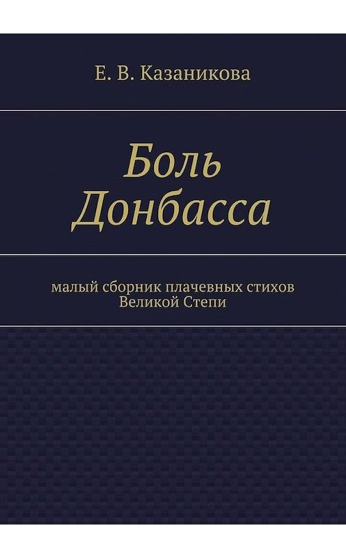 Обложка книги «Боль Донбасса. малый сборник плачевных стихов Великой Степи» автора Е. Казаниковы. ISBN 9785448329616.