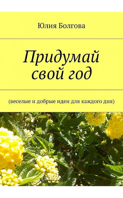 Обложка книги «Придумай свой год. Веселые и добрые идеи для каждого дня» автора Юлии Болговы. ISBN 9785449011329.