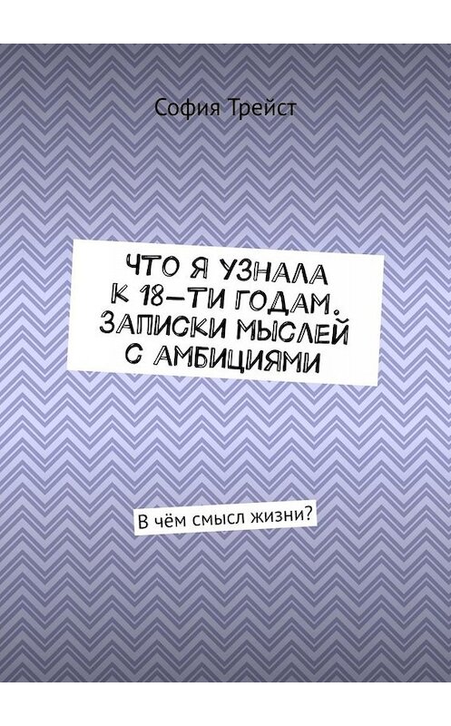 Обложка книги «Что я узнала к 18-ти годам. Записки мыслей с амбициями. В чём смысл жизни?» автора Софии Трейста. ISBN 9785005016102.