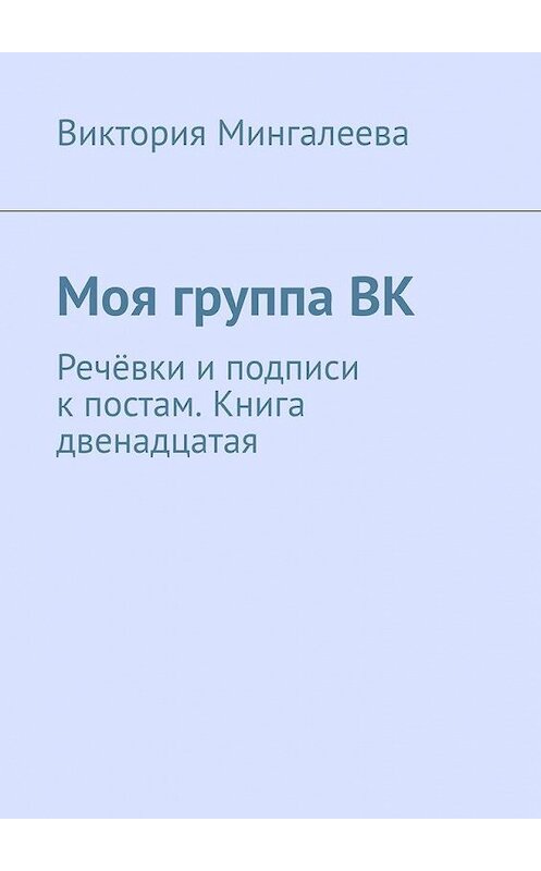 Обложка книги «Моя группа ВК. Речёвки и подписи к постам. Книга двенадцатая» автора Виктории Мингалеевы. ISBN 9785005194732.