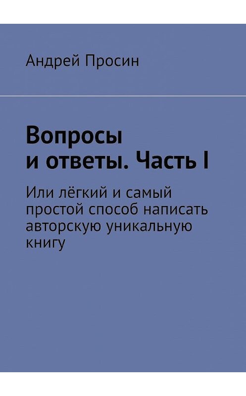 Обложка книги «Вопросы и ответы. Часть I. Или лёгкий и самый простой способ написать авторскую уникальную книгу» автора Андрея Просина. ISBN 9785449393647.