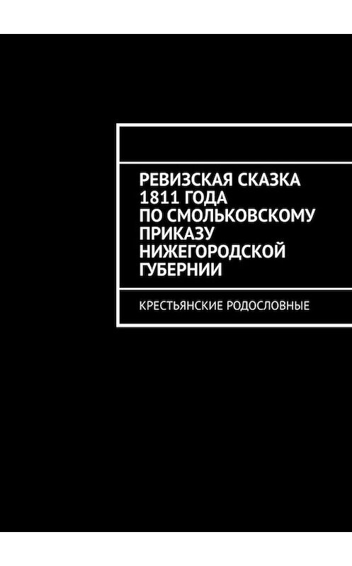 Обложка книги «Ревизская сказка 1811 года по Смольковскому приказу Нижегородской губернии. Крестьянские родословные» автора Натальи Козловы. ISBN 9785449645760.