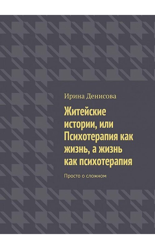 Обложка книги «Житейские истории, или Психотерапия как жизнь, а жизнь как психотерапия. Просто о сложном» автора Ириной Денисовы. ISBN 9785449003539.