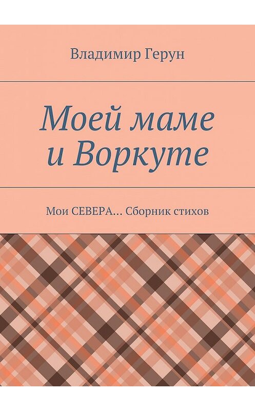 Обложка книги «Моей маме и Воркуте. Мои СЕВЕРА… Сборник стихов» автора Владимира Геруна. ISBN 9785448313837.