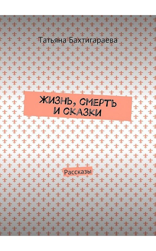 Обложка книги «Жизнь, смерть и сказки. Рассказы» автора Татьяны Бахтигараевы. ISBN 9785448363610.