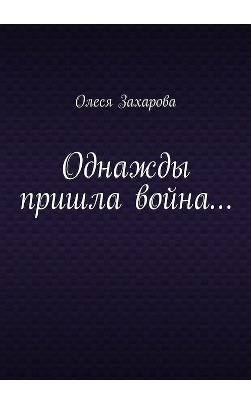 Обложка книги «Однажды пришла война…» автора Олеси Захаровы. ISBN 9785447467739.