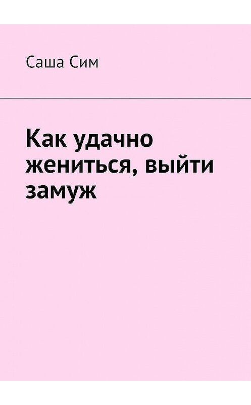 Обложка книги «Как удачно жениться, выйти замуж» автора Саши Сима. ISBN 9785449073334.