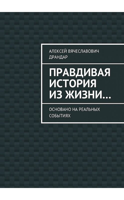 Обложка книги «Правдивая история из жизни… Основано на реальных событиях» автора Алексея Драндара. ISBN 9785448374869.
