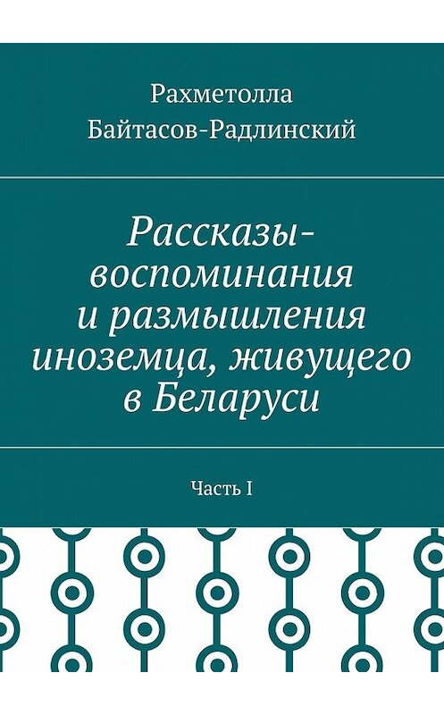 Обложка книги «Рассказы-воспоминания и размышления иноземца, живущего в Беларуси. Часть I» автора Рахметоллы Байтасов-Радлинския. ISBN 9785448551000.