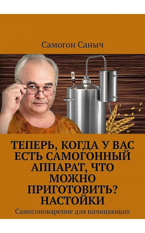 Обложка книги «Теперь, когда у Вас есть самогонный аппарат, что можно приготовить? Настойки. Самогоноварение для начинающих» автора Самогона Саныча. ISBN 9785449337009.