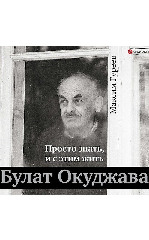 Обложка аудиокниги «Булат Окуджава. Просто знать, и с этим жить» автора Максима Гуреева.