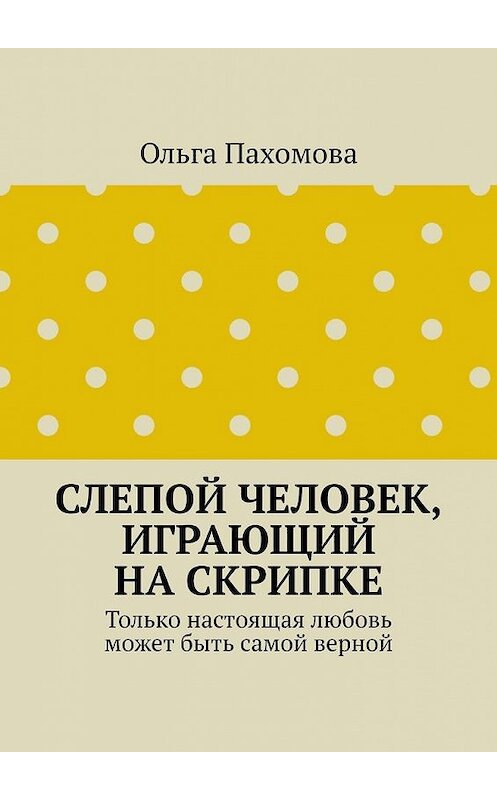 Обложка книги «Слепой человек, играющий на скрипке. Только настоящая любовь может быть самой верной» автора Ольги Пахомовы. ISBN 9785449873415.