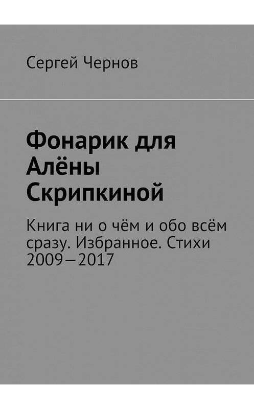 Обложка книги «Фонарик для Алёны Скрипкиной. Книга ни о чём и обо всём сразу. Избранное. Стихи 2009—2017» автора Сергея Чернова. ISBN 9785448540516.