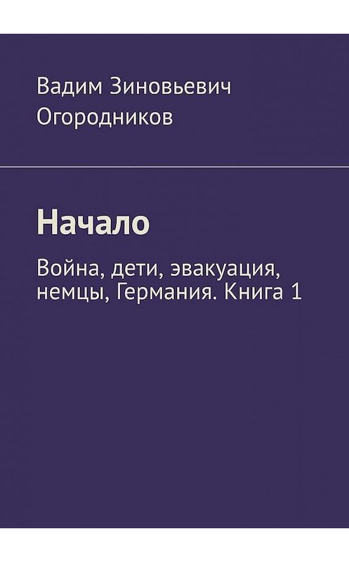 Обложка книги «Начало. Война, дети, эвакуация, немцы, Германия. Книга 1» автора Вадима Огородникова. ISBN 9785449392718.