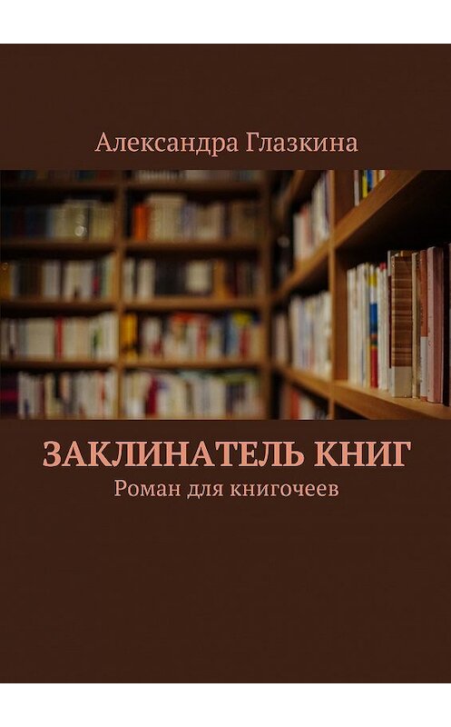 Обложка книги «Заклинатель книг. Роман для книгочеев» автора Александры Глазкины. ISBN 9785448530371.