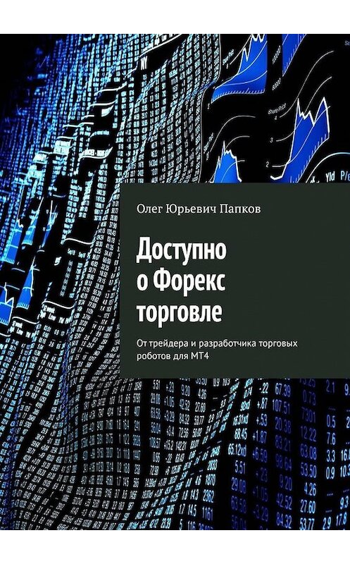 Обложка книги «Доступно о Форекс торговле. От трейдера и разработчика торговых роботов для MT4» автора Олега Папкова. ISBN 9785005118363.