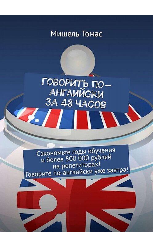 Обложка книги «Говорить по-английски за 48 часов. Сэкономьте годы обучения и более 500 000 рублей на репетиторах! Говорите по-английски уже завтра!» автора Мишеля Томаса. ISBN 9785449840172.