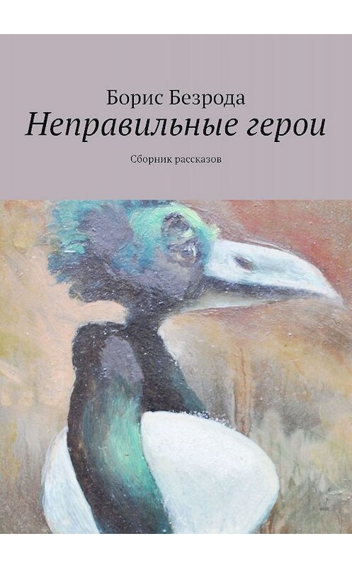 Обложка книги «Неправильные герои. Сборник рассказов» автора Борис Безроды. ISBN 9785447499204.