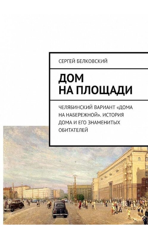 Обложка книги «Дом на площади. Челябинский вариант «дома на Набережной». История дома и его знаменитых обитателей» автора Сергея Белковския. ISBN 9785005021083.