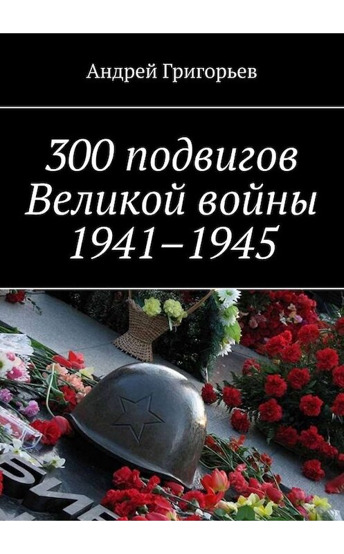 Обложка книги «300 подвигов Великой войны 1941–1945» автора Андрея Григорьева. ISBN 9785005070951.