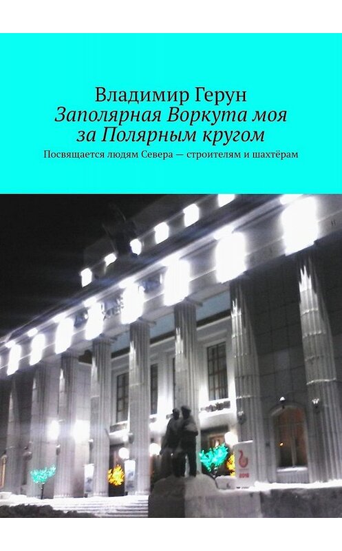 Обложка книги «Заполярная Воркута моя за Полярным кругом. Посвящается людям Севера – строителям и шахтёрам» автора Владимира Геруна. ISBN 9785005049063.