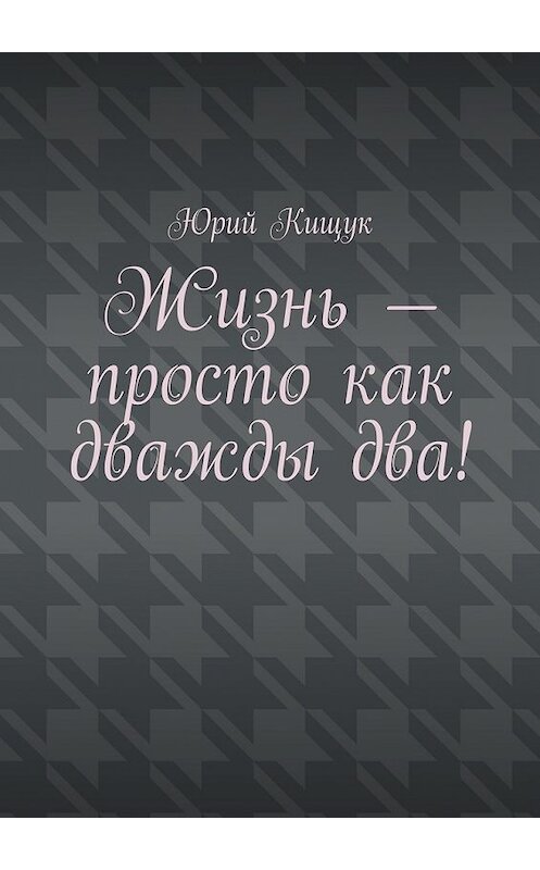 Обложка книги «Жизнь – просто как дважды два!» автора Юрия Кищука. ISBN 9785447456474.