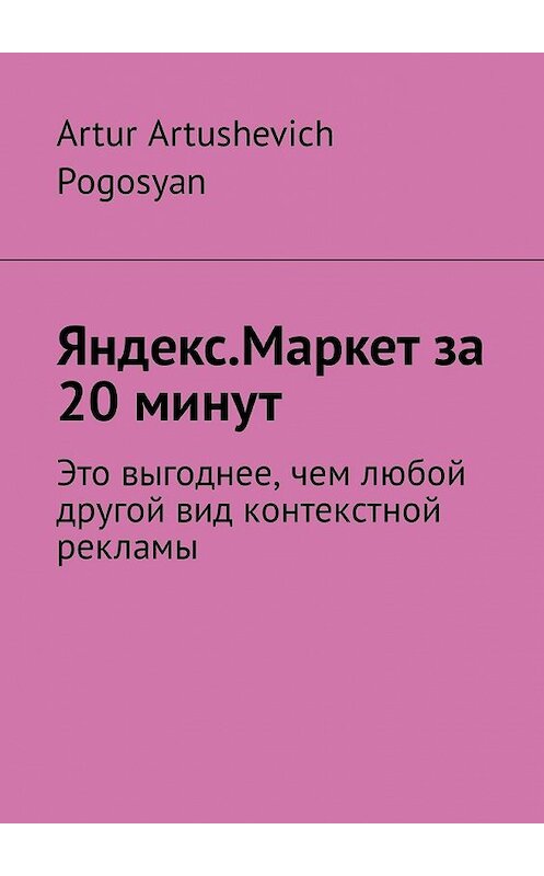 Обложка книги «Яндекс.Маркет за 20 минут. Это выгоднее, чем любой другой вид контекстной рекламы» автора Artur Pogosyan. ISBN 9785449338402.