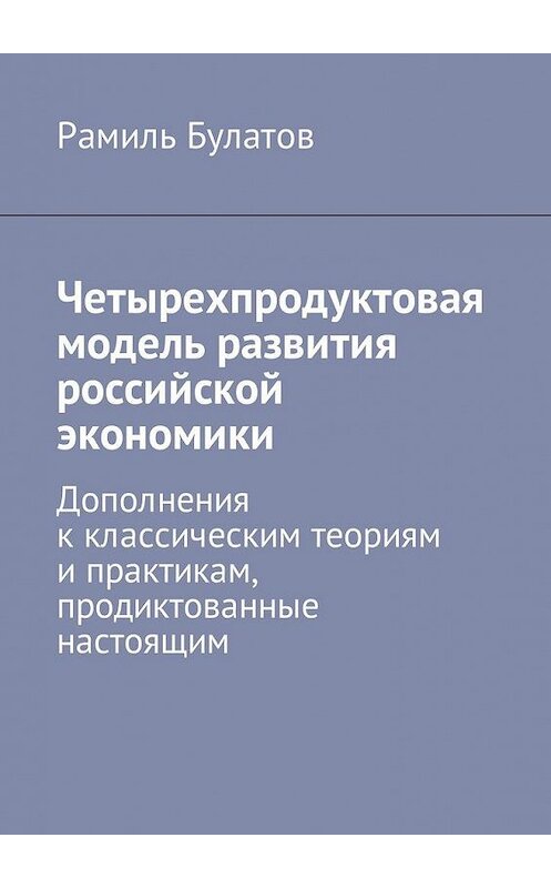 Обложка книги «Четырехпродуктовая модель развития российской экономики. Дополнения к классическим теориям и практикам, продиктованные настоящим» автора Рамиля Булатова. ISBN 9785449024688.