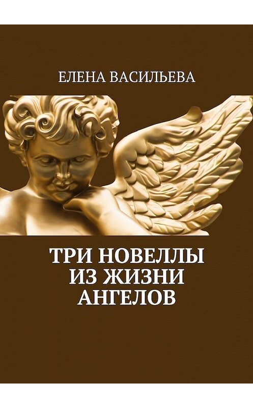 Обложка книги «Три новеллы из жизни ангелов» автора Елены Васильевы. ISBN 9785448556913.