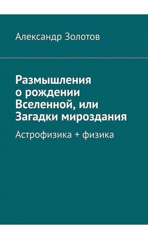 Обложка книги «Размышления о рождении Вселенной, или Загадки мироздания. Астрофизика + физика» автора Александра Золотова. ISBN 9785005000040.