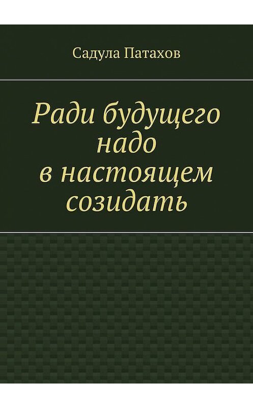 Обложка книги «Ради будущего надо в настоящем созидать» автора Садулы Патахова. ISBN 9785447477981.
