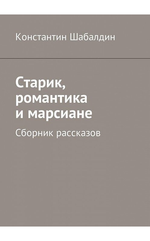 Обложка книги «Старик, романтика и марсиане. Сборник рассказов» автора Константина Шабалдина. ISBN 9785449034380.